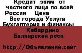 Кредит (займ) от частного лица по всей России  › Цена ­ 400 000 - Все города Услуги » Бухгалтерия и финансы   . Кабардино-Балкарская респ.